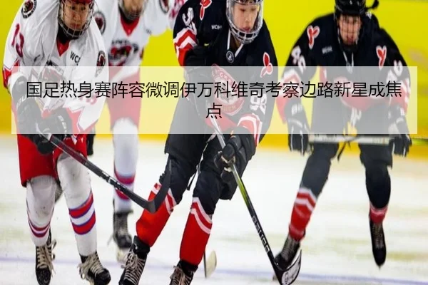 国足热身赛阵容微调伊万科维奇考察边路新星成焦点